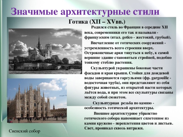 Значимые архитектурные стили Готика (XII – XVвв.)  Родился стиль во Франции в середине XII века, современники его так и называли - французским (итал. gotico - жестокий, грубый).   Впечатление от готических сооружений - устремленность всего строения вверх. Остроконечные арки тянуться к небу, к самой вершине здание становиться стройней, подобно тонкому стеблю растения.  Скульптурой украшены боковые части фасадов и края крыши. Стойки для дождевой воды завершаются гаргульями (фр. gargouille - водосточная труба), они представляют из себя фигуры животных, из открытой пасти которых льётся вода, и при этом все скульптуры связаны между собой сюжетом.   Скульптурная  резьба по камню - особенность готической архитектуры.  Внешнее архитектурное убранство готического собора напоминает сплетенное из камня кружево - переплетения цветов и листьев. Свет, проникал сквозь витражи.  Сиенский собор 