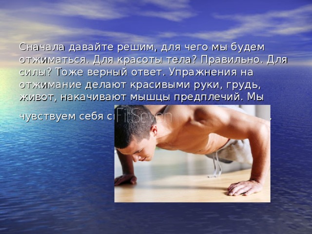 Сначала давайте решим, для чего мы будем отжиматься. Для красоты тела? Правильно. Для силы? Тоже верный ответ. Упражнения на отжимание делают красивыми руки, грудь, живот, накачивают мышцы предплечий. Мы чувствуем себя сильнее, свежее, энергичнее.  