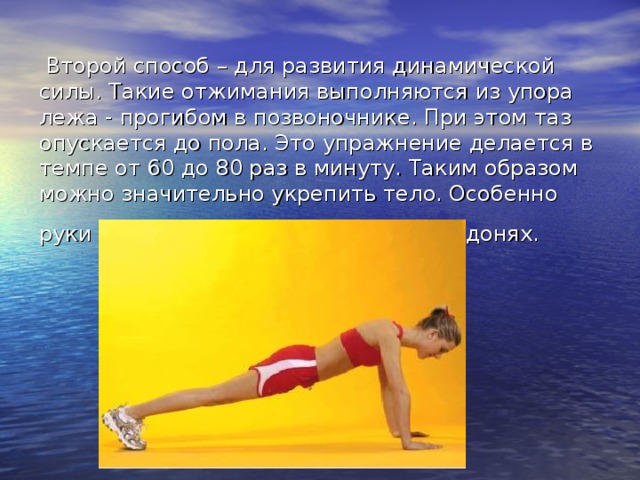  Второй способ – для развития динамической силы. Такие отжимания выполняются из упора лежа - прогибом в позвоночнике. При этом таз опускается до пола. Это упражнение делается в темпе от 60 до 80 раз в минуту. Таким образом можно значительно укрепить тело. Особенно руки и грудь, если отжимаемся на ладонях.  