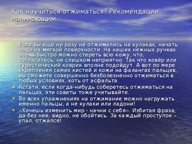 Как научиться отжиматься? Рекомендации начинающим   Если вы еще ни разу не отжимались на кулаках, начать надо на мягкой поверхности. На наших нежных ручках очень быстро можно стереть всю кожу, что, согласитесь, не слишком неприятно. Так что ковёр или туристический коврик вполне подойдут. А вот по мере укрепления самих кистей и кожи на фалангах пальцев, вы сможете совершенно безболезненно отжиматься в любых условиях, хоть от асфальта. Кстати, если когда-нибудь соберетесь отжиматься на пальцах, эти советы тоже учитывайте. Во всех упражнениях на отжимание можно нагружать именно пальцы, а не кулаки или ладони! «Хочешь изменить мир - начни с себя». Избитая фраза, да без нее, видно, не обойтись. За каждый проступок – упал, отжался! 