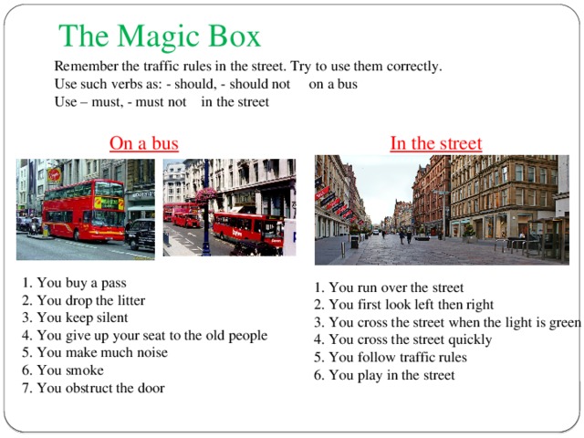 The Magic Box Remember the traffic rules in the street. Try to use them correctly. Use such verbs as: - should, - should not on a bus Use – must, - must not in the street In the street On a bus 1. You buy a pass 2. You drop the litter 3. You keep silent 4. You give up your seat to the old people 5. You make much noise 6. You smoke 7. You obstruct the door  1. You run over the street  2. You first look left then right  3. You cross the street when the light is green  4. You cross the street quickly  5. You follow traffic rules  6. You play in the street 
