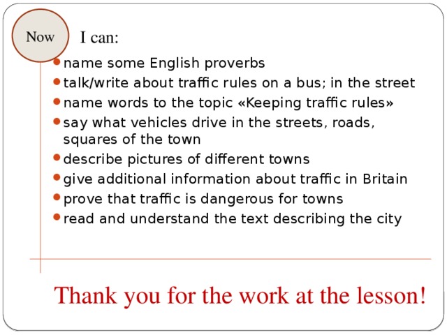 Now I can: name some English proverbs talk/write about traffic rules on a bus; in the street name words to the topic «Keeping traffic rules» say what vehicles drive in the streets, roads, squares of the town describe pictures of different towns give additional information about traffic in Britain prove that traffic is dangerous for towns read and understand the text describing the city Thank you for the work at the lesson! 