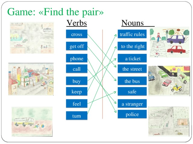 Game: «Find the pair»  Verbs  Nouns cross traffic rules get off  to the right phone  a ticket call the street buy the bus safe  keep a stranger feel police  turn 