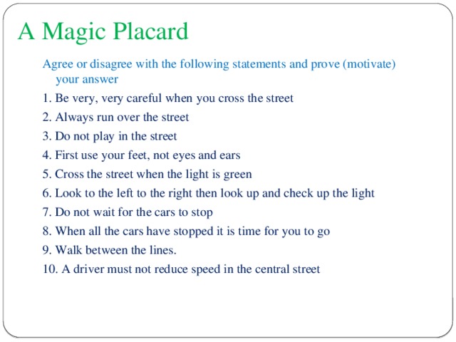 A Magic Placard Agree or disagree with the following statements and prove (motivate) your answer 1. Be very, very careful when you cross the street 2. Always run over the street 3. Do not play in the street 4. First use your feet, not eyes and ears 5. Cross the street when the light is green 6. Look to the left to the right then look up and check up the light 7. Do not wait for the cars to stop 8. When all the cars have stopped it is time for you to go 9. Walk between the lines. 10. A driver must not reduce speed in the central street 