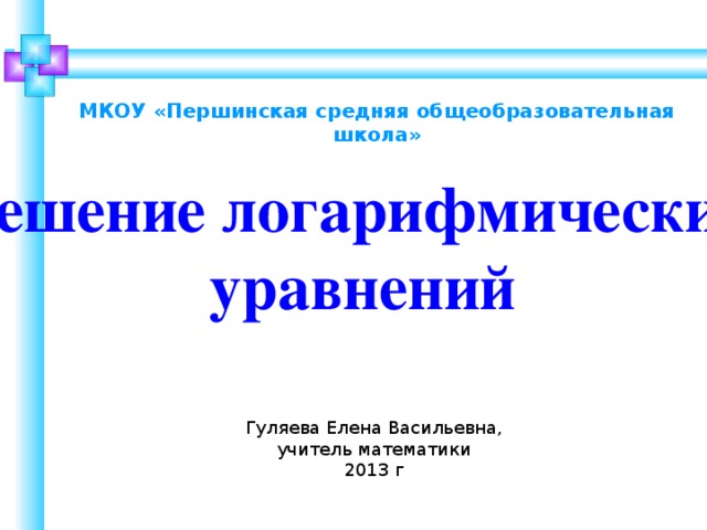 МКОУ «Першинская средняя общеобразовательная школа» Решение логарифмических уравнений Гуляева Елена Васильевна, учитель математики 2013 г  