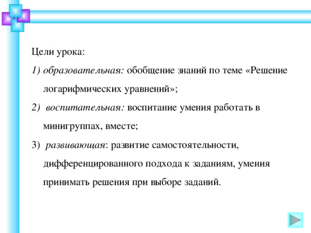 Цели урока: образовательная: обобщение знаний по теме «Решение логарифмических уравнений»;  воспитательная: воспитание умения работать в минигруппах, вместе;  развивающая : развитие самостоятельности, дифференцированного подхода к заданиям, умения принимать решения при выборе заданий.  