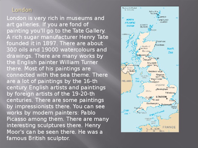 London is very rich in museums and art galleries. If you are fond of painting you'll go to the Tate Gallery. A rich sugar manufacturer Henry Tate founded it in 1897. There are about 300 oils and 19000 watercolours and drawings. There are many works by the English painter William Turner there. Most of his paintings are connected with the sea theme. There are a lot of paintings by the 16-th century English artists and paintings by foreign artists of the 19-20-th centuries. There are some paintings by impressionists there. You can see works by modern painters: Pablo Picasso among them. There are many interesting sculptures there. Henry Moor's can be seen there. He was a famous British sculptor. 