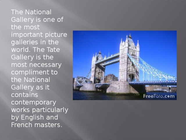 The National Gallery is one of the most important picture galleries in the world. The Tate Gallery is the most necessary compliment to the National Gallery as it contains contemporary works particularly by English and French masters. 