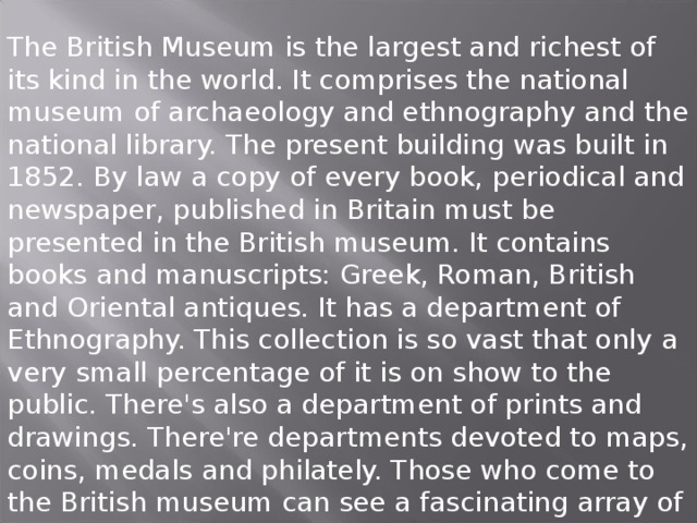 The British Museum is the largest and richest of its kind in the world. It comprises the national museum of archaeology and ethnography and the national library. The present building was built in 1852. By law a copy of every book, periodical and newspaper, published in Britain must be presented in the British museum. It contains books and manuscripts: Greek, Roman, British and Oriental antiques. It has a department of Ethnography. This collection is so vast that only a very small percentage of it is on show to the public. There's also a department of prints and drawings. There're departments devoted to maps, coins, medals and philately. Those who come to the British museum can see a fascinating array of clocks and watches.  