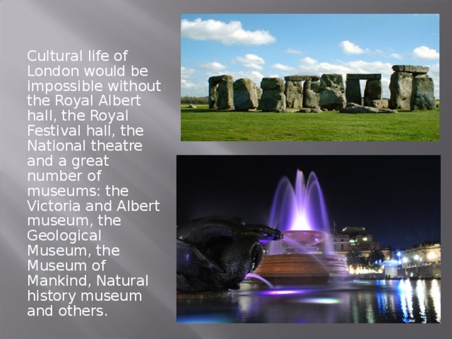 Cultural life of London would be impossible without the Royal Albert hall, the Royal Festival hall, the National theatre and a great number of museums: the Victoria and Albert museum, the Geological Museum, the Museum of Mankind, Natural history museum and others. 