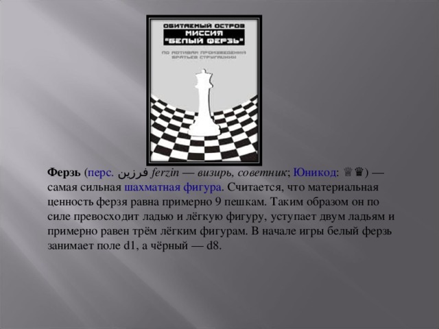 Ферзь  ( перс.   فرزین ‎  ferzin  —  визирь, советник ;  Юникод : ♕♛ ) — самая сильная  шахматная фигура . Считается, что материальная ценность ферзя равна примерно 9 пешкам. Таким образом он по силе превосходит ладью и лёгкую фигуру, уступает двум ладьям и примерно равен трём лёгким фигурам. В начале игры белый ферзь занимает поле d1, а чёрный — d8. 