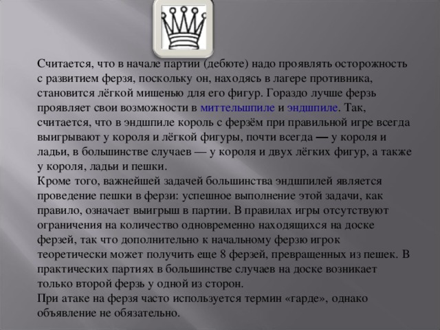 Считается, что в начале партии (дебюте) надо проявлять осторожность с развитием ферзя, поскольку он, находясь в лагере противника, становится лёгкой мишенью для его фигур. Гораздо лучше ферзь проявляет свои возможности в  миттельшпиле  и  эндшпиле . Так, считается, что в эндшпиле король с ферзём при правильной игре всегда выигрывают у короля и лёгкой фигуры, почти всегда ― у короля и ладьи, в большинстве случаев — у короля и двух лёгких фигур, а также у короля, ладьи и пешки. Кроме того, важнейшей задачей большинства эндшпилей является проведение пешки в ферзи: успешное выполнение этой задачи, как правило, означает выигрыш в партии. В правилах игры отсутствуют ограничения на количество одновременно находящихся на доске ферзей, так что дополнительно к начальному ферзю игрок теоретически может получить еще 8 ферзей, превращенных из пешек. В практических партиях в большинстве случаев на доске возникает только второй ферзь у одной из сторон. При атаке на ферзя часто используется термин «гарде», однако объявление не обязательно. 