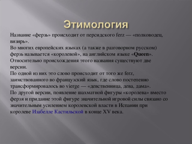 Название «ферзь» происходит от персидского ferz — «полководец, визирь». Во многих европейских языках (а также в разговорном русском) ферзь называется «королевой», на английском языке « Queen ». Относительно происхождения этого названия существуют две версии. По одной из них это слово происходит от того же ferz, заимствованного во французский язык, где слово постепенно трансформировалось во vierge — «девственница, дева, дама». По другой версии, появление шахматной фигуры «королева» вместо ферзя и придание этой фигуре значительной игровой силы связано со значительным усилением королевской власти в Испании при королеве  Изабелле Кастильской  в конце XV века. 