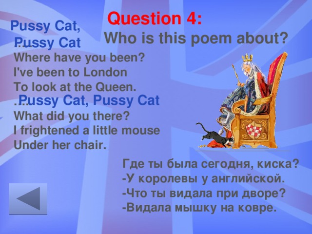 Question 4: Pussy Cat, Pussy Cat Who is this poem about? … ..  Where have you been?  I've been to London  To look at the Queen.  ….. What did you there?  I frightened a little mouse  Under her chair. Pussy Cat, Pussy Cat Где ты была сегодня, киска?  -У королевы у английской.  -Что ты видала при дворе?  -Видала мышку на ковре. 
