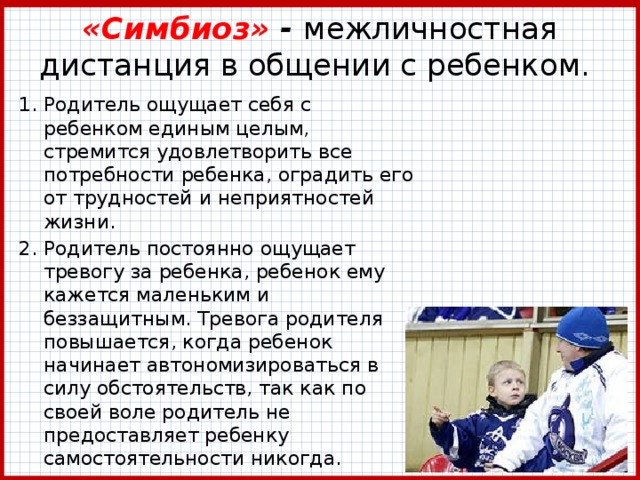 «Симбиоз» - межличностная дистанция в общении с ребенком.  Родитель ощущает себя с ребенком единым целым, стремится удовлетворить все потребности ребенка, оградить его от трудностей и неприятностей жизни. Родитель постоянно ощущает тревогу за ребенка, ребенок ему кажется маленьким и беззащитным. Тревога родителя повышается, когда ребенок начинает автономизироваться в силу обстоятельств, так как по своей воле родитель не предоставляет ребенку самостоятельности никогда. 