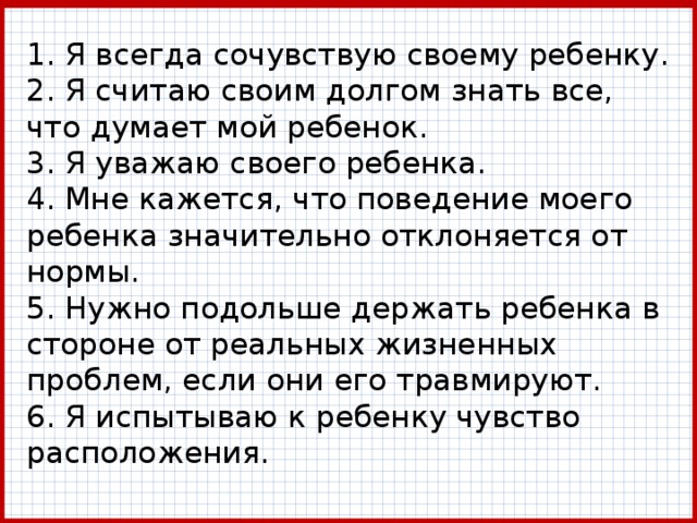 1. Я всегда сочувствую своему ребенку.  2. Я считаю своим долгом знать все, что думает мой ребенок.  3. Я уважаю своего ребенка.  4. Мне кажется, что поведение моего ребенка значительно отклоняется от нормы.  5. Нужно подольше держать ребенка в стороне от ре­альных жизненных проблем, если они его травмируют.  6. Я испытываю к ребенку чувство расположения. 