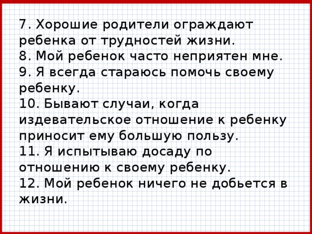 7. Хорошие родители ограждают ребенка от трудностей жизни.  8. Мой ребенок часто неприятен мне.  9. Я всегда стараюсь помочь своему ребенку.  10. Бывают случаи, когда издевательское отношение к ребенку приносит ему большую пользу.  11. Я испытываю досаду по отношению к своему ребенку.  12. Мой ребенок ничего не добьется в жизни. 
