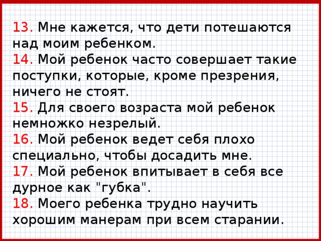 13. Мне кажется, что дети потешаются над моим ребенком.  14. Мой ребенок часто совершает такие поступки, которые, кроме презрения, ничего не стоят.  15. Для своего возраста мой ребенок немножко незрелый.  16. Мой ребенок ведет себя плохо специально, чтобы досадить мне.  17. Мой ребенок впитывает в себя все дурное как 