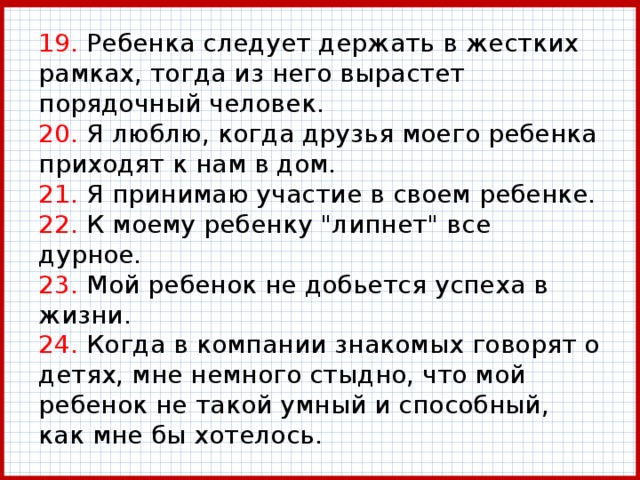 19. Ребенка следует держать в жестких рамках, тогда из него вырастет порядочный человек.  20. Я люблю, когда друзья моего ребенка приходят к нам в дом.  21. Я принимаю участие в своем ребенке.  22. К моему ребенку 