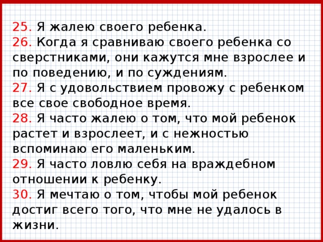 25. Я жалею своего ребенка.  26. Когда я сравниваю своего ребенка со сверстниками, они кажутся мне взрослее и по поведению, и по суждениям.  27. Я с удовольствием провожу с ребенком все свое свободное время.  28. Я часто жалею о том, что мой ребенок растет и взрослеет, и с нежностью вспоминаю его маленьким.  29. Я часто ловлю себя на враждебном отношении к ребенку.  30. Я мечтаю о том, чтобы мой ребенок достиг всего того, что мне не удалось в жизни. 