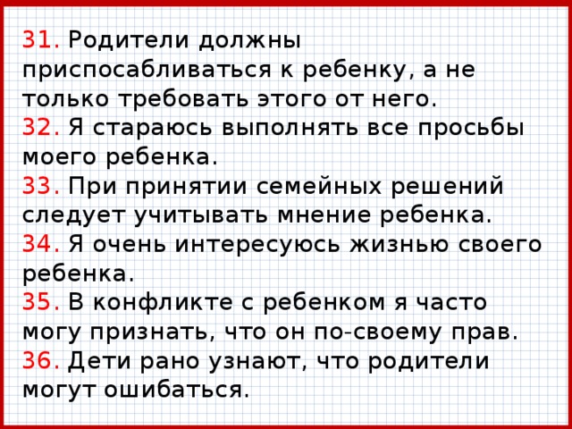 31. Родители должны приспосабливаться к ребенку, а не только требовать этого от него.  32. Я стараюсь выполнять все просьбы моего ребенка.  33. При принятии семейных решений следует учитывать мнение ребенка.  34. Я очень интересуюсь жизнью своего ребенка.  35. В конфликте с ребенком я часто могу признать, что он по-своему прав.  36. Дети рано узнают, что родители могут ошибаться. 