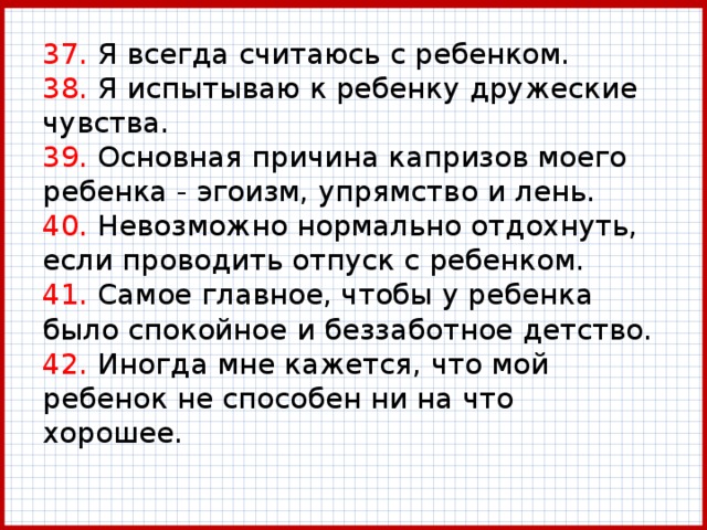 37. Я всегда считаюсь с ребенком.  38. Я испытываю к ребенку дружеские чувства.  39. Основная причина капризов моего ребенка - эгоизм, упрямство и лень.  40. Невозможно нормально отдохнуть, если проводить отпуск с ребенком.  41. Самое главное, чтобы у ребенка было спокойное и беззаботное детство.  42. Иногда мне кажется, что мой ребенок не способен ни на что хорошее. 