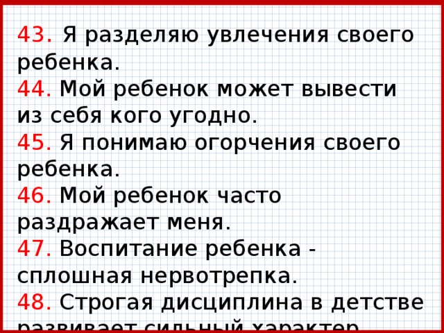 43 . Я разделяю увлечения своего ребенка.  44. Мой ребенок может вывести из себя кого угодно.  45. Я понимаю огорчения своего ребенка.  46. Мой ребенок часто раздражает меня.  47. Воспитание ребенка - сплошная нервотрепка.  48. Строгая дисциплина в детстве развивает сильный характер. 