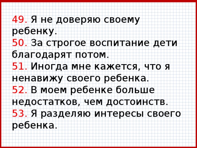 49. Я не доверяю своему ребенку.  50. За строгое воспитание дети благодарят потом.  51. Иногда мне кажется, что я ненавижу своего ребенка.  52. В моем ребенке больше недостатков, чем достоинств.  53. Я разделяю интересы своего ребенка. 