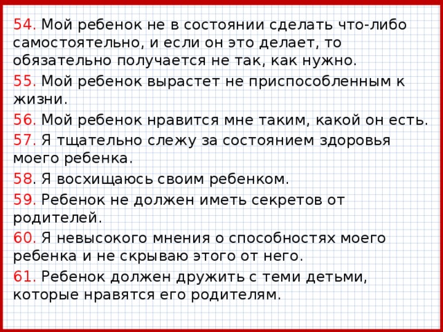54. Мой ребенок не в состоянии сделать что-либо самостоятельно, и если он это делает, то обязательно получается не так, как нужно. 55. Мой ребенок вырастет не приспособленным к жизни. 56. Мой ребенок нравится мне таким, какой он есть. 57. Я тщательно слежу за состоянием здоровья моего ребенка. 58 . Я восхищаюсь своим ребенком. 59. Ребенок не должен иметь секретов от родителей. 60. Я невысокого мнения о способностях моего ребенка и не скрываю этого от него. 61. Ребенок должен дружить с теми детьми, которые нравятся его родителям. 