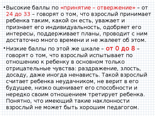 Высокие баллы по «принятие – отвержение» – от 24 до 33 – говорят о том, что взрослый принимает ребенка таким, какой он есть, уважает и признает его индивидуальность, одобряет его интересы, поддерживает планы, проводит с ним достаточно много времени и не жалеет об этом. Низкие баллы по этой же шкале – от 0 до 8 – говорят о том, что взрослый испытывает по отношению к ребенку в основном только отрицательные чувства: раздражение, злость, досаду, даже иногда ненависть. Такой взрослый считает ребенка неудачником, не верит в его будущее, низко оценивает его способности и нередко своим отношением третирует ребенка. Понятно, что имеющий такие наклонности взрослый не может быть хорошим педагогом. 