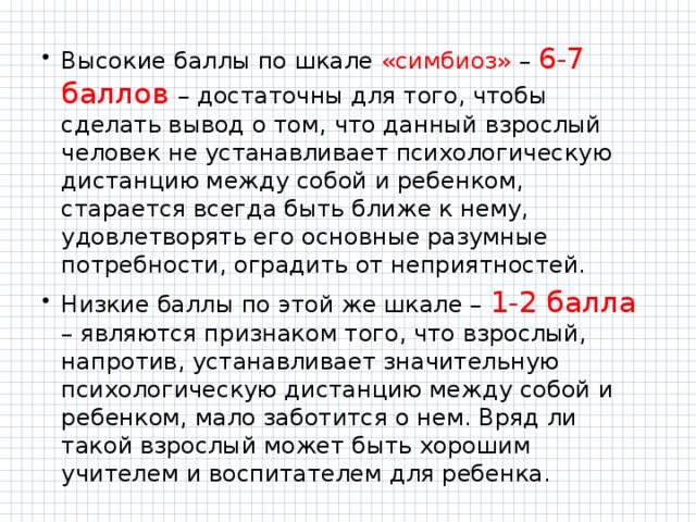 Высокие баллы по шкале «симбиоз» – 6-7 баллов – достаточны для того, чтобы сделать вывод о том, что данный взрослый человек не устанавливает психологическую дистанцию между собой и ребенком, старается всегда быть ближе к нему, удовлетворять его основные разумные потребности, оградить от неприятностей. Низкие баллы по этой же шкале – 1-2 балла – являются признаком того, что взрослый, напротив, устанавливает значительную психологическую дистанцию между собой и ребенком, мало заботится о нем. Вряд ли такой взрослый может быть хорошим учителем и воспитателем для ребенка. 