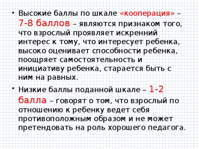 Высокие баллы по шкале «кооперация» – 7-8 баллов – являются признаком того, что взрослый проявляет искренний интерес к тому, что интересует ребенка, высоко оценивает способности ребенка, поощряет самостоятельность и инициативу ребенка, старается быть с ним на равных. Низкие баллы поданной шкале – 1-2 балла – говорят о том, что взрослый по отношению к ребенку ведет себя противоположным образом и не может претендовать на роль хорошего педагога. 