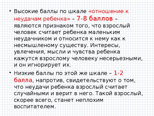 Высокие баллы по шкале «отношение к неудачам ребенка» – 7-8 баллов – являются признаком того, что взрослый человек считает ребенка маленьким неудачником и относится к нему как к несмышленому существу. Интересы, увлечения, мысли и чувства ребенка кажутся взрослому человеку несерьезными, и он игнорирует их. Низкие баллы по этой же шкале – 1-2 балла , напротив, свидетельствуют о том, что неудачи ребенка взрослый считает случайными и верит в него. Такой взрослый, скорее всего, станет неплохим воспитателем. 