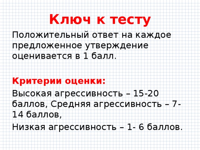 Ключ к тесту Положительный ответ на каждое предложенное утверждение оценивается в 1 балл. Критерии оценки: Высокая агрессивность – 15-20 баллов, Средняя агрессивность – 7-14 баллов, Низкая агрессивность – 1- 6 баллов. 