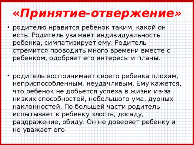 « Принятие-отвержение» родителю нравится ребенок таким, какой он есть. Родитель уважает индивидуальность ребенка, симпатизирует ему. Родитель стремится проводить много времени вместе с ребенком, одобряет его интересы и планы. родитель воспринимает своего ребенка плохим, неприспособленным, неудачливым. Ему кажется, что ребенок не добьется успеха в жизни из-за низких способностей, небольшого ума, дурных наклонностей. По большей части родитель испытывает к ребенку злость, досаду, раздражение, обиду. Он не доверяет ребенку и не уважает его. 