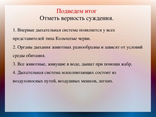  Подведем итог  Отметь верность суждения.     1. Впервые дыхательная система появляется у всех представителей типа Кольчатые черви.  2. Органы дыхания животных разнообразны и зависят от условий среды обитания.  3. Все животные, живущие в воде, дышат при помощи жабр.  4. Дыхательная система млекопитающих состоит из воздухоносных путей, воздушных мешков, легких.   