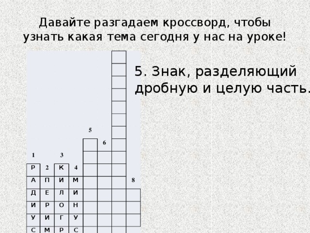 Давайте разгадаем кроссворд, чтобы узнать какая тема сегодня у нас на уроке! 1 Р 2 А 5 3 К П Д Е 6 4 И И М Л Р У И С И О М Н Г У Р Е 8 С Т А М Р М 7 5. Знак, разделяющий дробную и целую часть. 