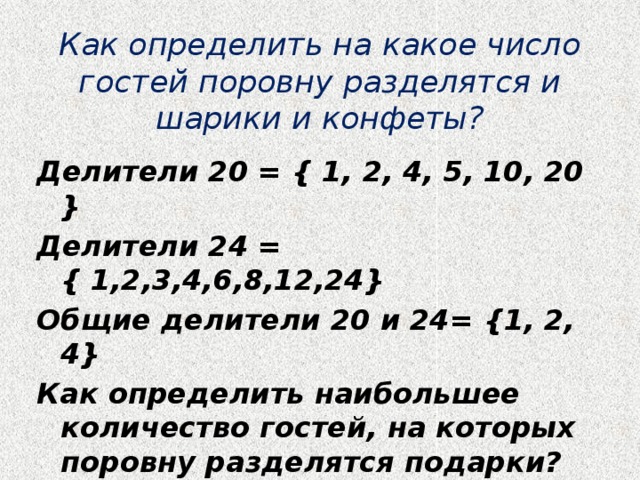 Как определить на какое число гостей поровну разделятся и шарики и конфеты? Делители 20 = { 1, 2, 4, 5, 10, 20 } Делители 24 = { 1,2,3,4,6,8,12,24} Общие делители 20 и 24= {1, 2, 4} Как определить наибольшее количество гостей, на которых поровну разделятся подарки? 