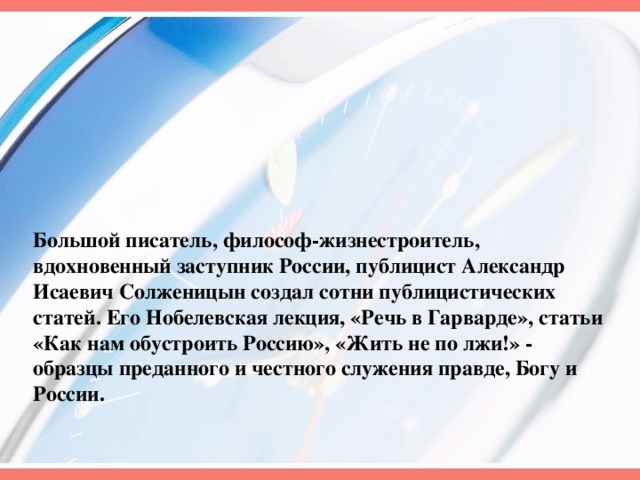 Большой писатель, философ-жизнестроитель, вдохновенный заступник России, публицист Александр Исаевич Солженицын создал сотни публицистических статей. Его Нобелевская лекция, «Речь в Гарварде», статьи «Как нам обустроить Россию», «Жить не по лжи!» - образцы преданного и честного служения правде, Богу и России.  