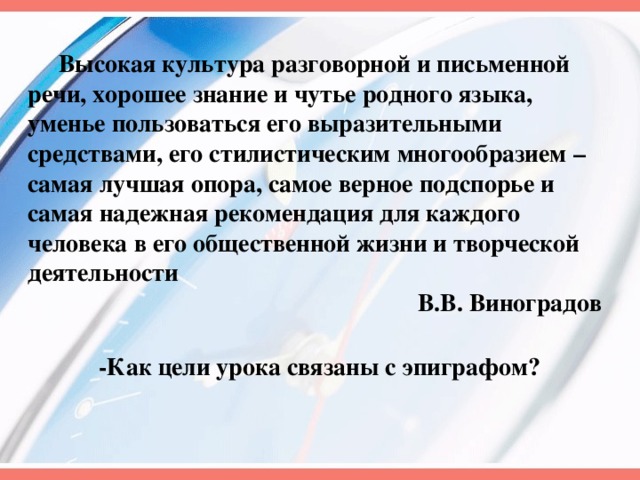 Высокая культура разговорной и письменной речи, хорошее знание и чутье родного языка, уменье пользоваться его выразительными средствами, его стилистическим многообразием – самая лучшая опора, самое верное подспорье и самая надежная рекомендация для каждого человека в его общественной жизни и творческой деятельности  В.В. Виноградов -Как цели урока связаны с эпиграфом? 