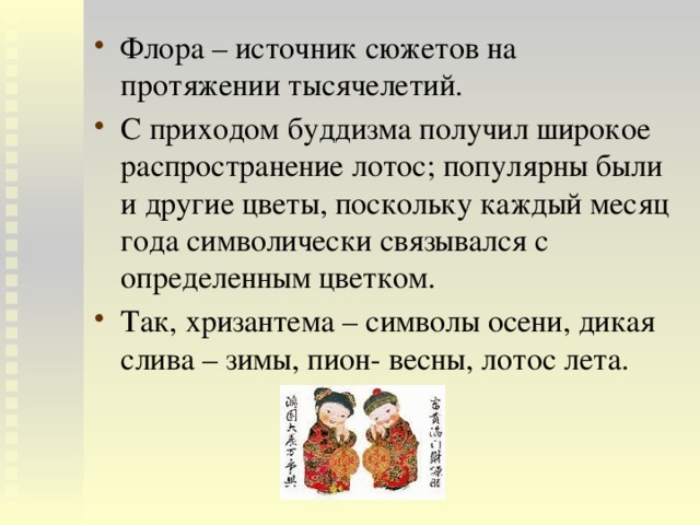 Флора – источник сюжетов на протяжении тысячелетий. С приходом буддизма получил широкое распространение лотос; популярны были и другие цветы, поскольку каждый месяц года символически связывался с определенным цветком. Так, хризантема – символы осени, дикая слива – зимы, пион- весны, лотос лета. 