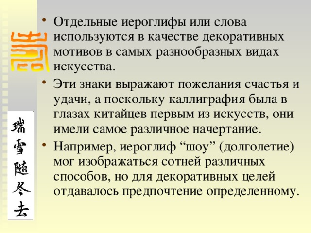 Отдельные иероглифы или слова используются в качестве декоративных мотивов в самых разнообразных видах искусства. Эти знаки выражают пожелания счастья и удачи, а поскольку каллиграфия была в глазах китайцев первым из искусств, они имели самое различное начертание. Например, иероглиф “шоу” (долголетие) мог изображаться сотней различных способов, но для декоративных целей отдавалось предпочтение определенному. 