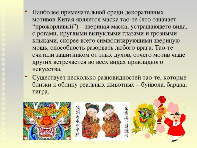 Наиболее примечательной среди декоративных мотивов Китая является маска тао-те (что означает “прожорливый”) – звериная маска, устрашающего вида, с рогами, круглыми выпуклыми глазами и грозными клыками, скорее всего символизирующими звериную мощь, способность разорвать любого врага. Тао-те считали защитником от злых духов, отчего мотив чаще других встречается во всех видах прикладного искусства. Существует несколько разновидностей тао-те, которые близки к облику реальных животных – буйвола, барана, тигра. 