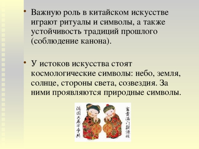 Важную роль в китайском искусстве играют ритуалы и символы, а также устойчивость традиций прошлого (соблюдение канона). У истоков искусства стоят космологические символы: небо, земля, солнце, стороны света, созвездия. За ними проявляются природные символы. 