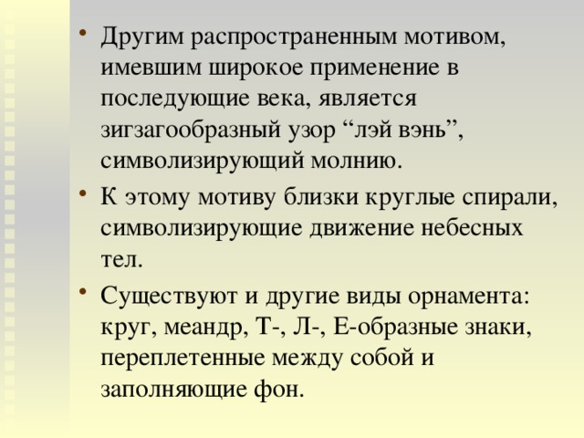 Другим распространенным мотивом, имевшим широкое применение в последующие века, является зигзагообразный узор “лэй вэнь”, символизирующий молнию. К этому мотиву близки круглые спирали, символизирующие движение небесных тел. Существуют и другие виды орнамента: круг, меандр, Т-, Л-, Е-образные знаки, переплетенные между собой и заполняющие фон. 