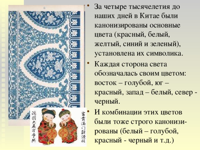 За четыре тысячелетия до наших дней в Китае были канонизированы основные цвета (красный, белый, желтый, синий и зеленый), установлена их символика. Каждая сторона света обозначалась своим цветом: восток – голубой, юг – красный, запад – белый, север - черный. И комбинации этих цветов были тоже строго канонизи-рованы (белый – голубой, красный - черный и т.д.) 