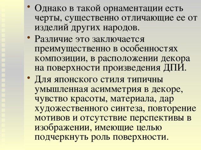 Однако в такой орнаментации есть черты, существенно отличающие ее от изделий других народов. Различие это заключается преимущественно в особенностях композиции, в расположении декора на поверхности произведения ДПИ. Для японского стиля типичны умышленная асимметрия в декоре, чувство красоты, материала, дар художественного синтеза, повторение мотивов и отсутствие перспективы в изображении, имеющие целью подчеркнуть роль поверхности. 