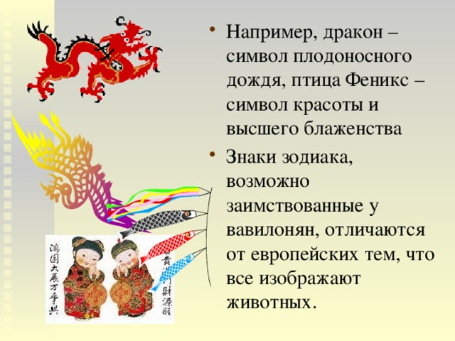 Например, дракон – символ плодоносного дождя, птица Феникс – символ красоты и высшего блаженства Знаки зодиака, возможно заимствованные у вавилонян, отличаются от европейских тем, что все изображают животных. 