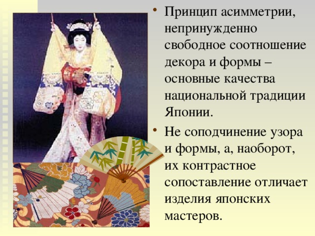 Принцип асимметрии, непринужденно свободное соотношение декора и формы – основные качества национальной традиции Японии. Не соподчинение узора и формы, а, наоборот, их контрастное сопоставление отличает изделия японских мастеров. 