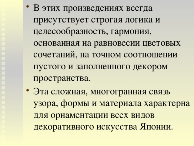 В этих произведениях всегда присутствует строгая логика и целесообразность, гармония, основанная на равновесии цветовых сочетаний, на точном соотношении пустого и заполненного декором пространства. Эта сложная, многогранная связь узора, формы и материала характерна для орнаментации всех видов декоративного искусства Японии. 